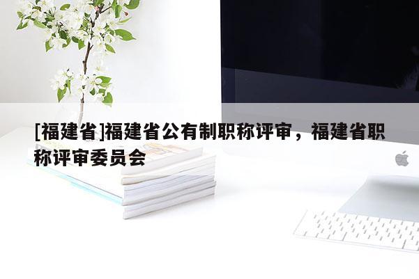 [福建省]福建省公有制職稱評(píng)審，福建省職稱評(píng)審委員會(huì)
