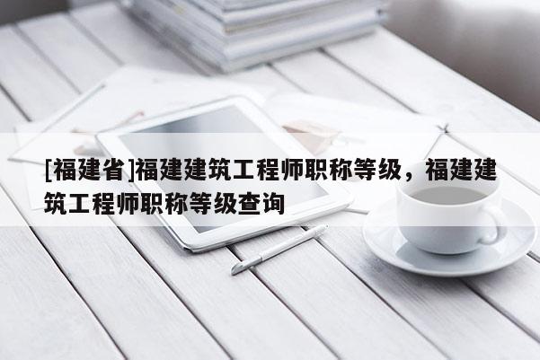 [福建省]福建建筑工程師職稱等級，福建建筑工程師職稱等級查詢