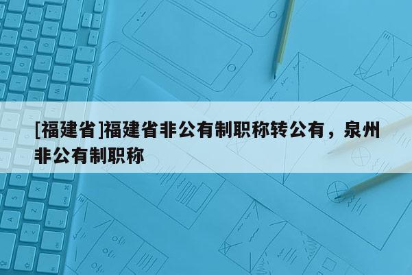 [福建省]福建省非公有制職稱轉(zhuǎn)公有，泉州非公有制職稱