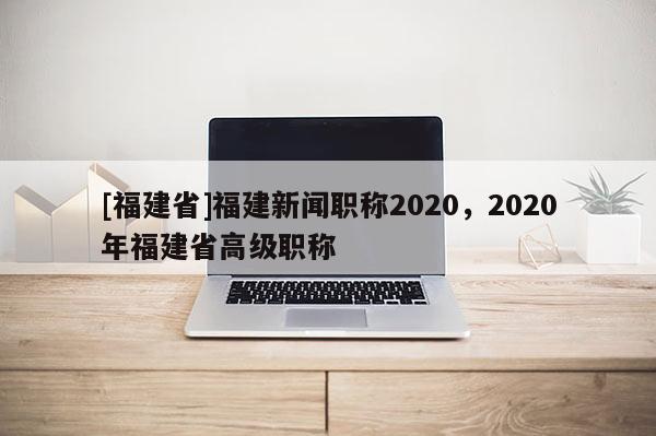 [福建省]福建新聞職稱2020，2020年福建省高級(jí)職稱
