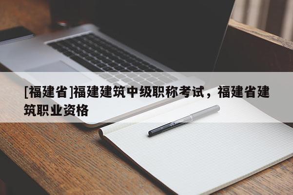 [福建省]福建建筑中級(jí)職稱考試，福建省建筑職業(yè)資格