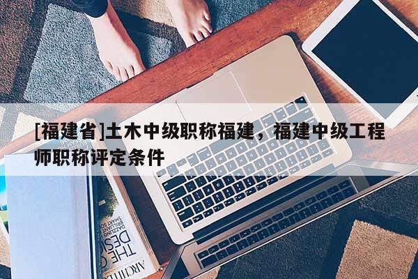[福建省]土木中級(jí)職稱福建，福建中級(jí)工程師職稱評(píng)定條件