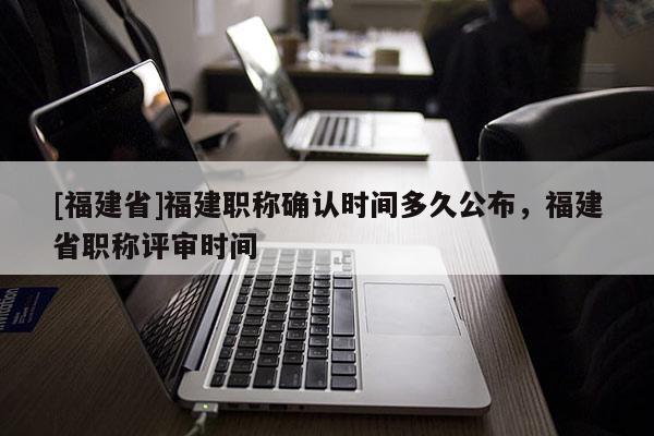 [福建省]福建職稱確認時間多久公布，福建省職稱評審時間
