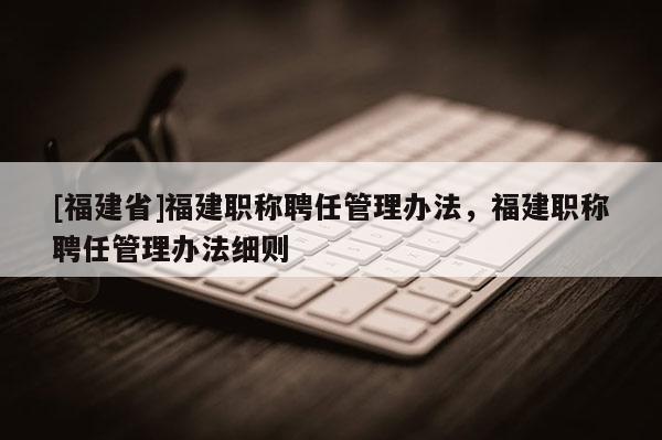 [福建省]福建職稱聘任管理辦法，福建職稱聘任管理辦法細則