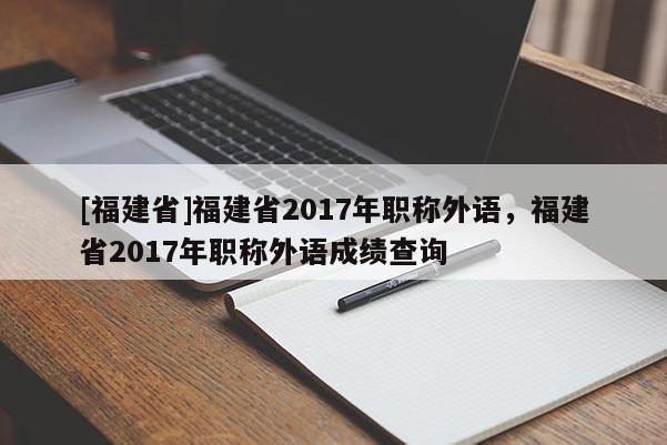 [福建省]福建省2017年職稱外語，福建省2017年職稱外語成績查詢