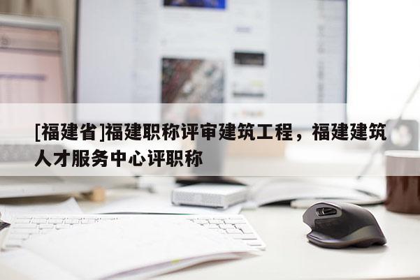 [福建省]福建職稱評(píng)審建筑工程，福建建筑人才服務(wù)中心評(píng)職稱