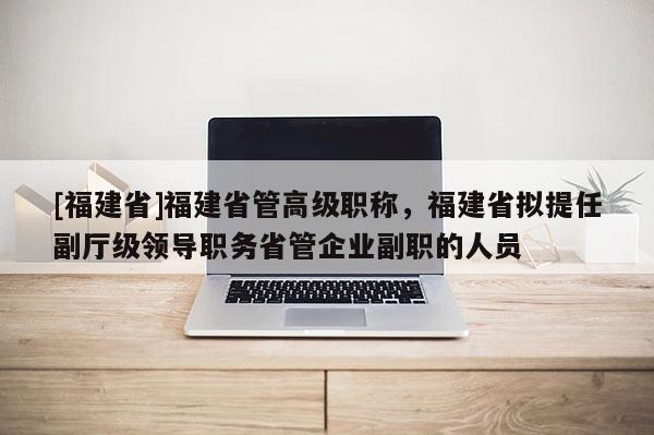 [福建省]福建省管高級(jí)職稱，福建省擬提任副廳級(jí)領(lǐng)導(dǎo)職務(wù)省管企業(yè)副職的人員