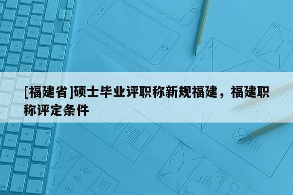 [福建省]碩士畢業(yè)評(píng)職稱新規(guī)福建，福建職稱評(píng)定條件
