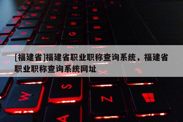 [福建省]福建省職業(yè)職稱查詢系統(tǒng)，福建省職業(yè)職稱查詢系統(tǒng)網(wǎng)址