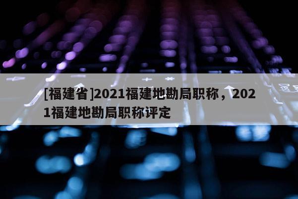 [福建省]2021福建地勘局職稱，2021福建地勘局職稱評(píng)定