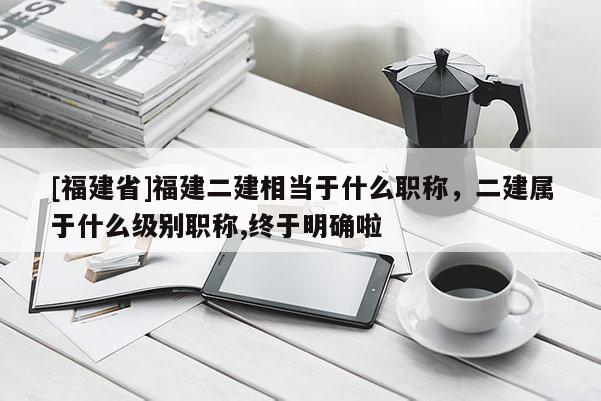 [福建省]福建二建相當(dāng)于什么職稱，二建屬于什么級(jí)別職稱,終于明確啦
