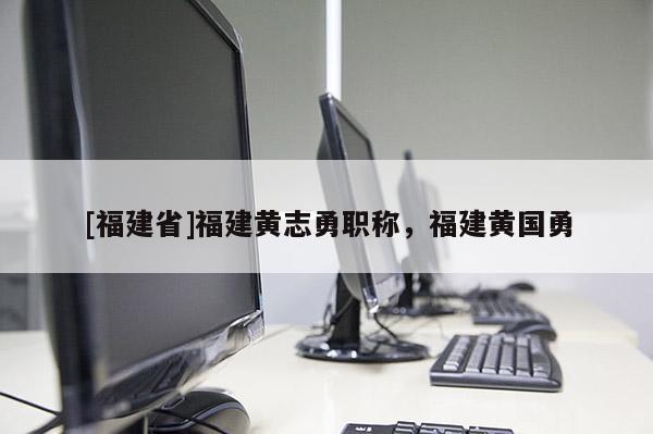 [福建省]福建黃志勇職稱，福建黃國(guó)勇