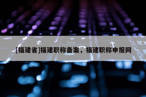 [福建省]福建職稱備案，福建職稱申報(bào)網(wǎng)
