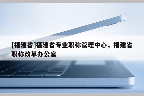 [福建省]福建省專業(yè)職稱管理中心，福建省職稱改革辦公室