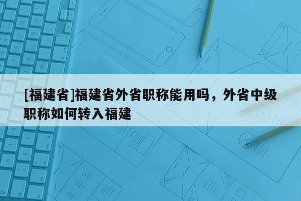 [福建省]福建省外省職稱能用嗎，外省中級(jí)職稱如何轉(zhuǎn)入福建
