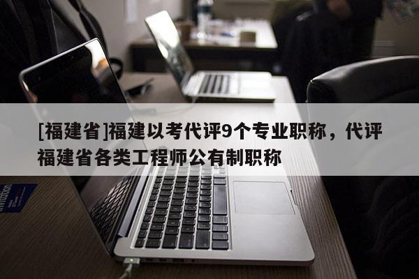 [福建省]福建以考代評9個專業(yè)職稱，代評福建省各類工程師公有制職稱