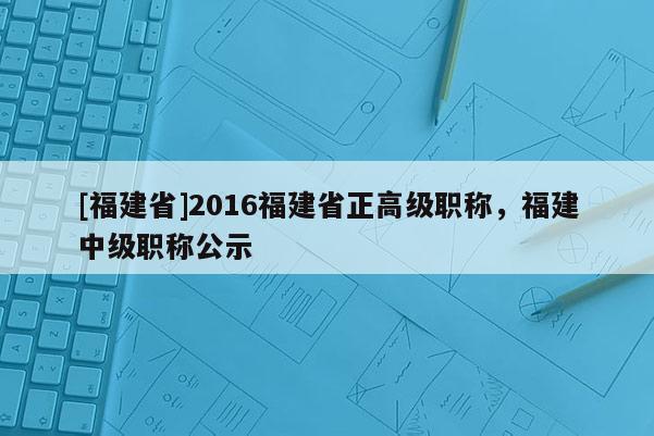 [福建省]2016福建省正高級職稱，福建中級職稱公示
