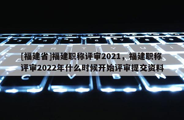 [福建省]福建職稱評審2021，福建職稱評審2022年什么時候開始評審提交資料