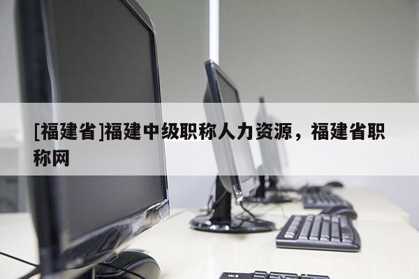 [福建省]福建中級職稱人力資源，福建省職稱網(wǎng)