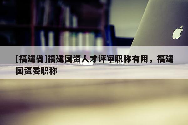 [福建省]福建國(guó)資人才評(píng)審職稱有用，福建國(guó)資委職稱