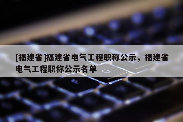 [福建省]福建省電氣工程職稱公示，福建省電氣工程職稱公示名單