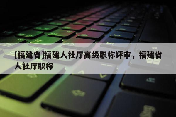 [福建省]福建人社廳高級職稱評審，福建省人社廳職稱