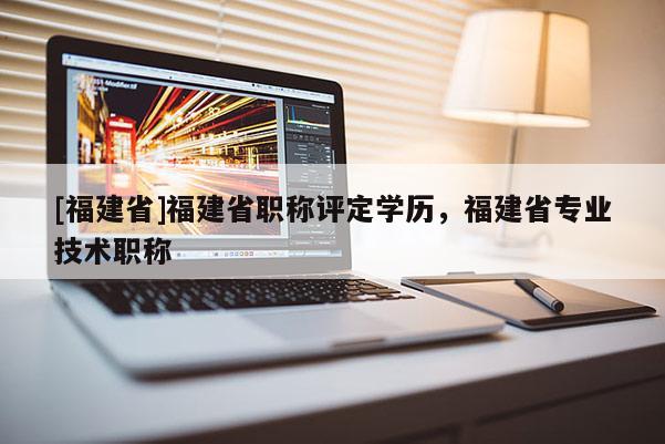 [福建省]福建省職稱評定學(xué)歷，福建省專業(yè)技術(shù)職稱