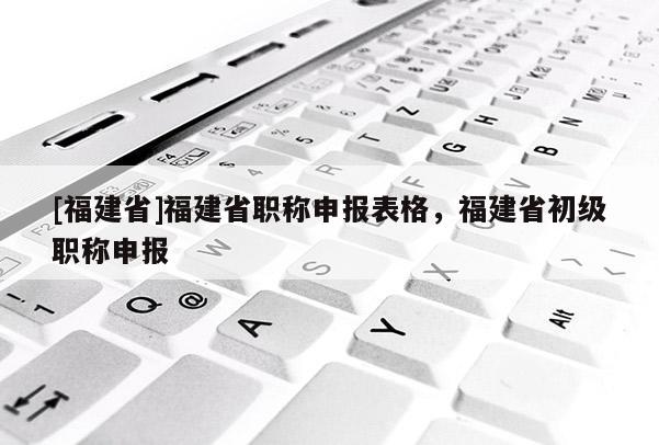 [福建省]福建省職稱申報(bào)表格，福建省初級(jí)職稱申報(bào)