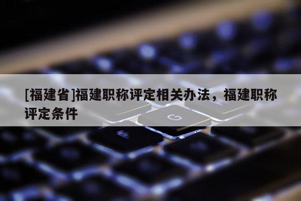 [福建省]福建職稱評(píng)定相關(guān)辦法，福建職稱評(píng)定條件