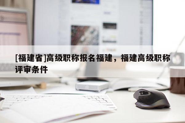 [福建省]高級職稱報名福建，福建高級職稱評審條件