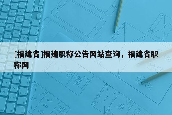 [福建省]福建職稱公告網(wǎng)站查詢，福建省職稱網(wǎng)
