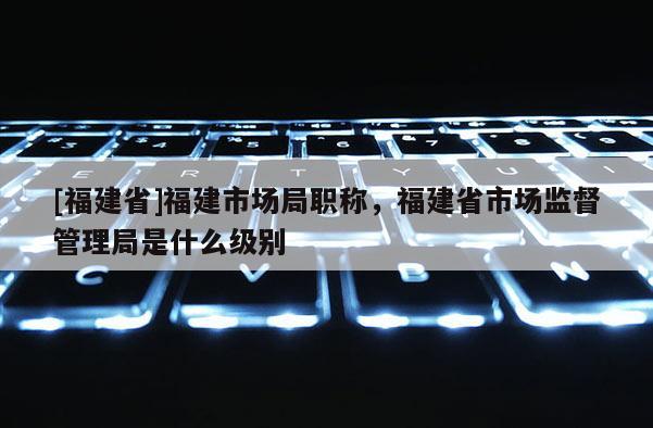 [福建省]福建市場局職稱，福建省市場監(jiān)督管理局是什么級別