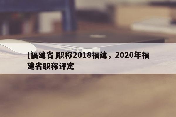 [福建省]職稱2018福建，2020年福建省職稱評定