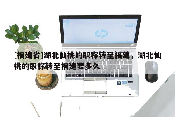 [福建省]湖北仙桃的職稱轉(zhuǎn)至福建，湖北仙桃的職稱轉(zhuǎn)至福建要多久