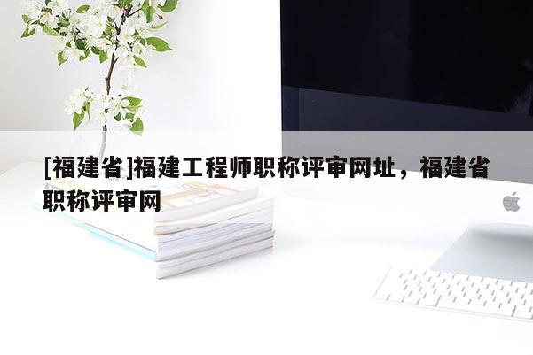 [福建省]福建工程師職稱評審網(wǎng)址，福建省職稱評審網(wǎng)