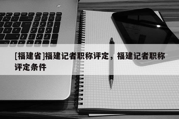 [福建省]福建記者職稱評定，福建記者職稱評定條件