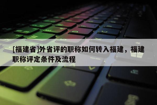 [福建省]外省評的職稱如何轉(zhuǎn)入福建，福建職稱評定條件及流程