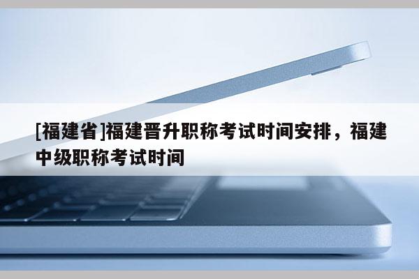 [福建省]福建晉升職稱考試時間安排，福建中級職稱考試時間