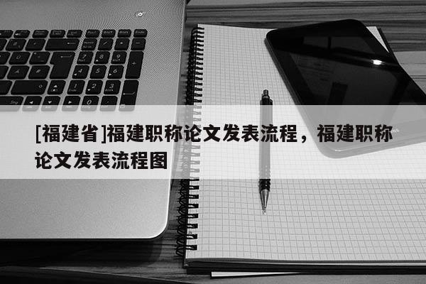 [福建省]福建職稱論文發(fā)表流程，福建職稱論文發(fā)表流程圖