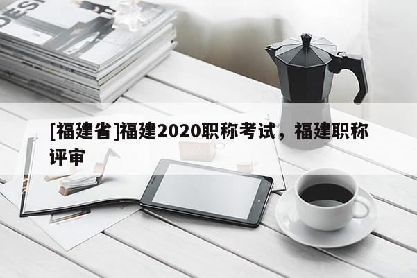 [福建省]福建2020職稱考試，福建職稱評審