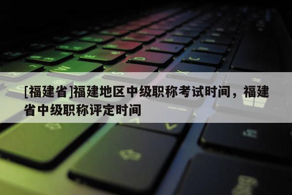 [福建省]福建地區(qū)中級(jí)職稱考試時(shí)間，福建省中級(jí)職稱評(píng)定時(shí)間