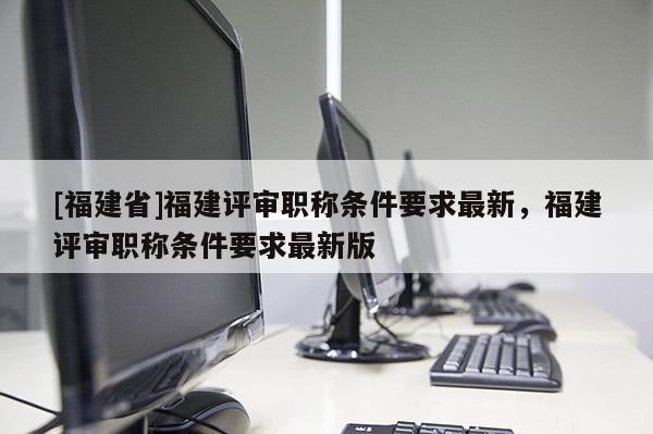 [福建省]福建評(píng)審職稱條件要求最新，福建評(píng)審職稱條件要求最新版