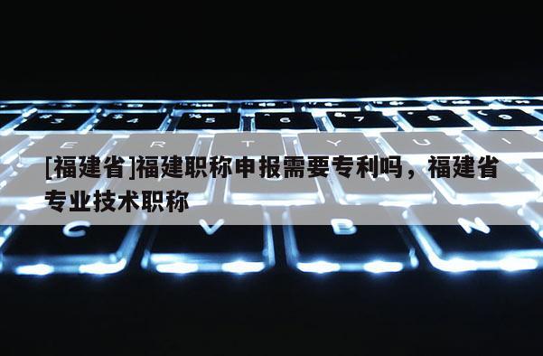 [福建省]福建職稱(chēng)申報(bào)需要專(zhuān)利嗎，福建省專(zhuān)業(yè)技術(shù)職稱(chēng)