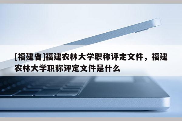 [福建省]福建農(nóng)林大學(xué)職稱評定文件，福建農(nóng)林大學(xué)職稱評定文件是什么