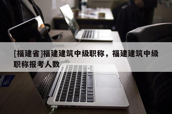 [福建省]福建建筑中級(jí)職稱，福建建筑中級(jí)職稱報(bào)考人數(shù)