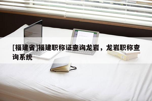 [福建省]福建職稱(chēng)證查詢(xún)龍巖，龍巖職稱(chēng)查詢(xún)系統(tǒng)