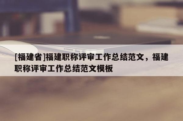 [福建省]福建職稱評審工作總結范文，福建職稱評審工作總結范文模板