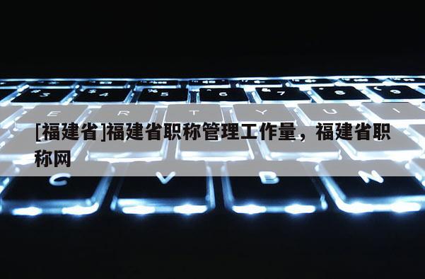 [福建省]福建省職稱(chēng)管理工作量，福建省職稱(chēng)網(wǎng)