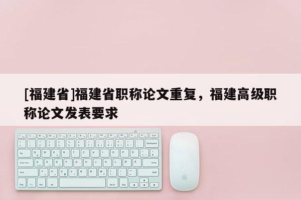 [福建省]福建省職稱(chēng)論文重復(fù)，福建高級(jí)職稱(chēng)論文發(fā)表要求