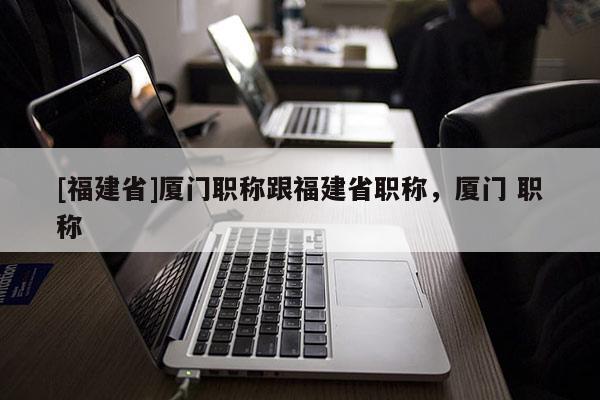 [福建省]廈門(mén)職稱(chēng)跟福建省職稱(chēng)，廈門(mén) 職稱(chēng)